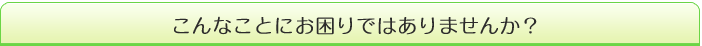 こんなことにお困りではありませんか?